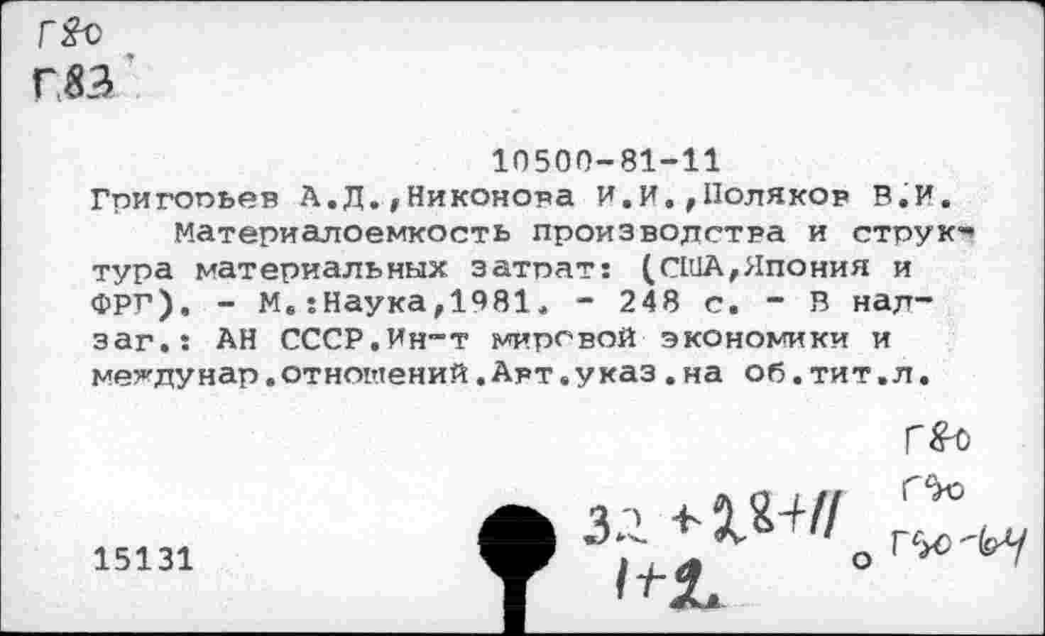 ﻿Г&с
Г 33
10500-81-11 Григопьев А.Д.,Никонова И.И.,Поляков В.И.
Материалоемкость производства и стоук* тура материальных затрат: (США,Япония и ФРГ). - М.-.Наука,1981. - 248 с. - В над-заг.: АН СССР.Ин-т мировой экономики и мев’дунар .отношений .Авт .указ .на об. тит. л.
15131

